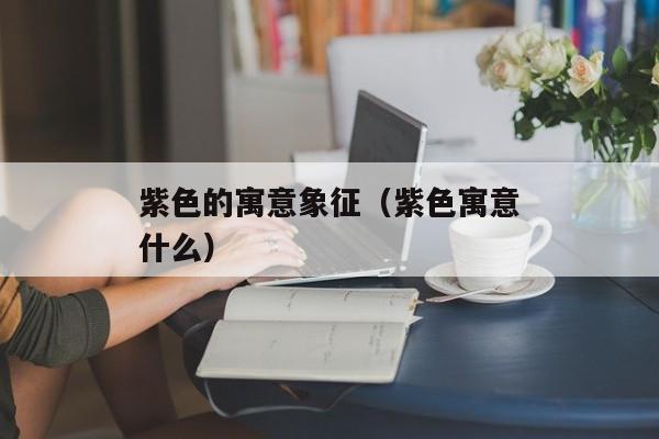 紫色的寓意象征（紫色寓意什么）