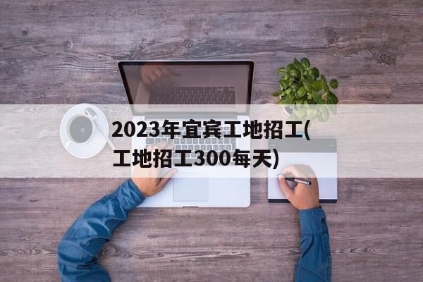 2023年宜宾工地招工(工地招工300每天)