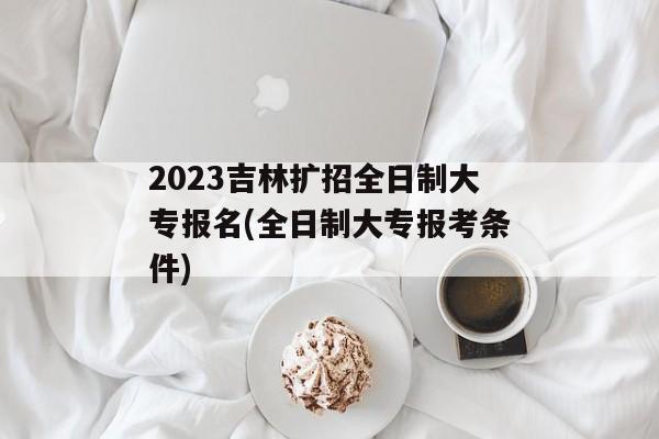 2023吉林扩招全日制大专报名(全日制大专报考条件)