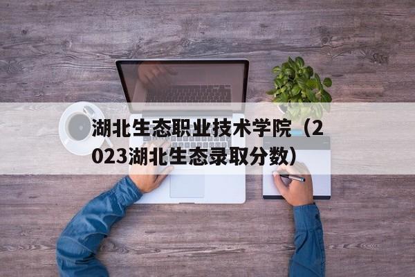 湖北生态职业技术学院（2023湖北生态录取分数）