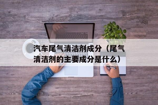 汽车尾气清洁剂成分（尾气清洁剂的主要成分是什么）