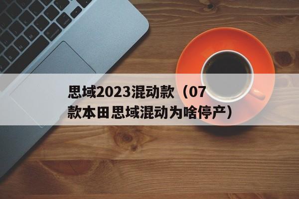 思域2023混动款（07款本田思域混动为啥停产）