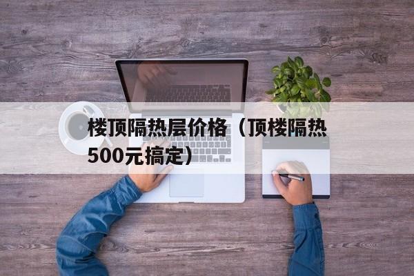 楼顶隔热层价格（顶楼隔热500元搞定）