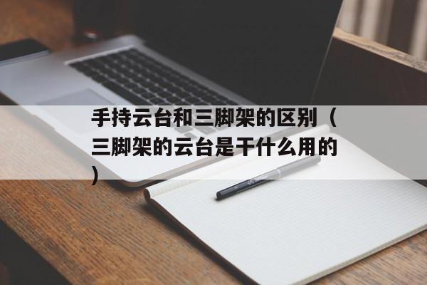 手持云台和三脚架的区别（三脚架的云台是干什么用的）