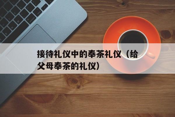 接待礼仪中的奉茶礼仪（给父母奉茶的礼仪）