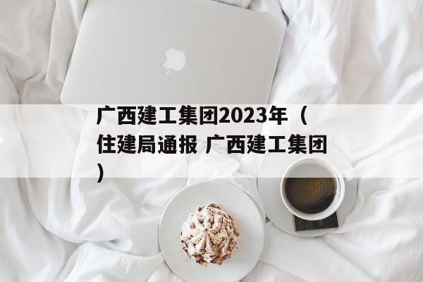 广西建工集团2023年（住建局通报 广西建工集团）