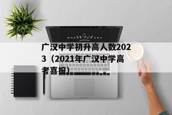 广汉中学初升高人数2023（2021年广汉中学高考喜报）