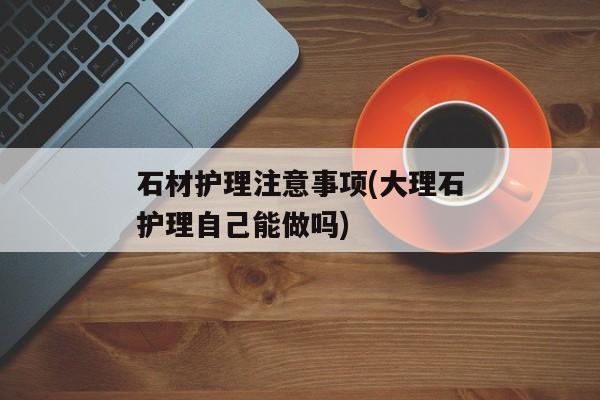 石材护理注意事项(大理石护理自己能做吗)