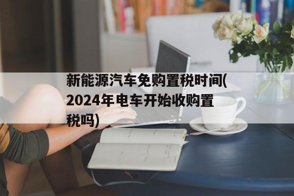 新能源汽车免购置税时间(2024年电车开始收购置税吗)