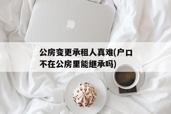 公房变更承租人真难(户口不在公房里能继承吗)