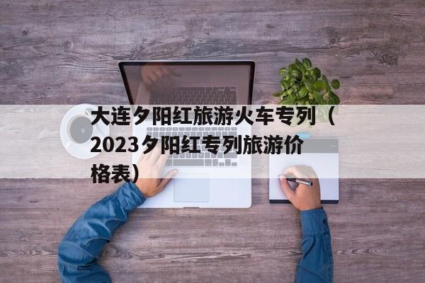 大连夕阳红旅游火车专列（2023夕阳红专列旅游价格表）