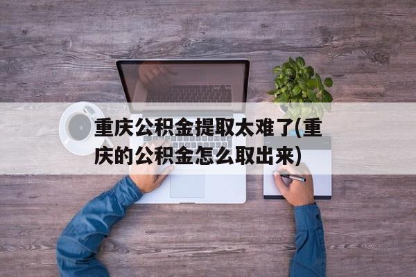 重庆公积金提取太难了(重庆的公积金怎么取出来)