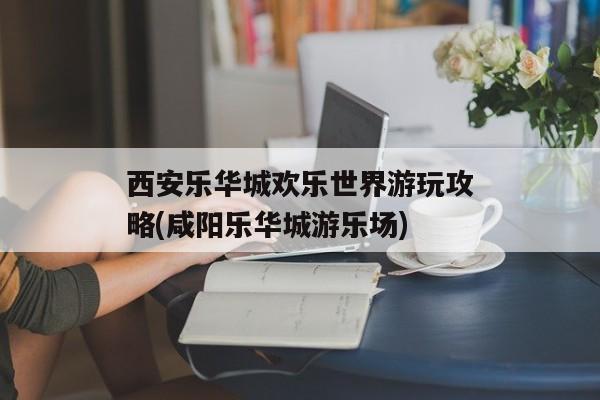 西安乐华城欢乐世界游玩攻略(咸阳乐华城游乐场)