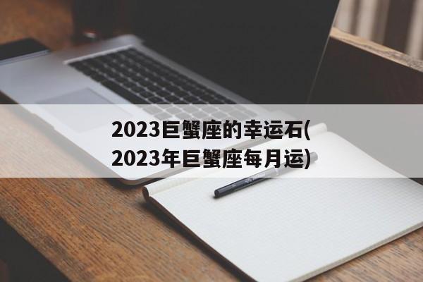 2023巨蟹座的幸运石(2023年巨蟹座每月运)