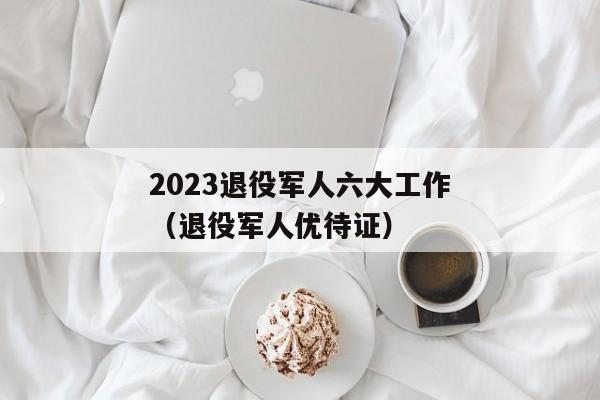 2023退役军人六大工作（退役军人优待证）