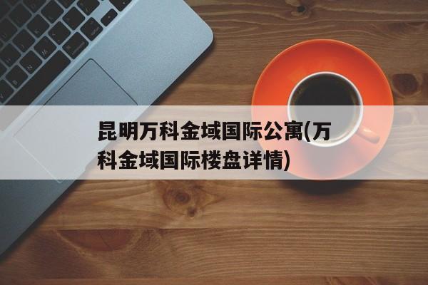 昆明万科金域国际公寓(万科金域国际楼盘详情)