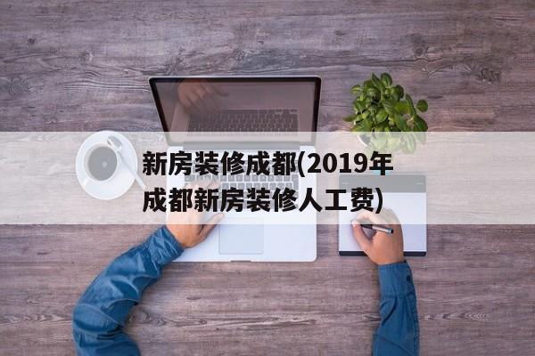 新房装修成都(2019年成都新房装修人工费)