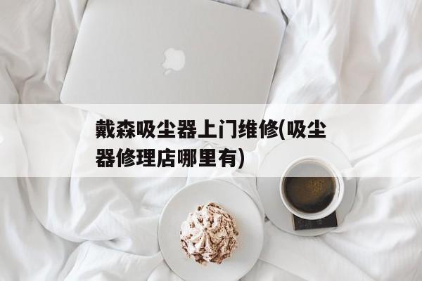 戴森吸尘器上门维修(吸尘器修理店哪里有)