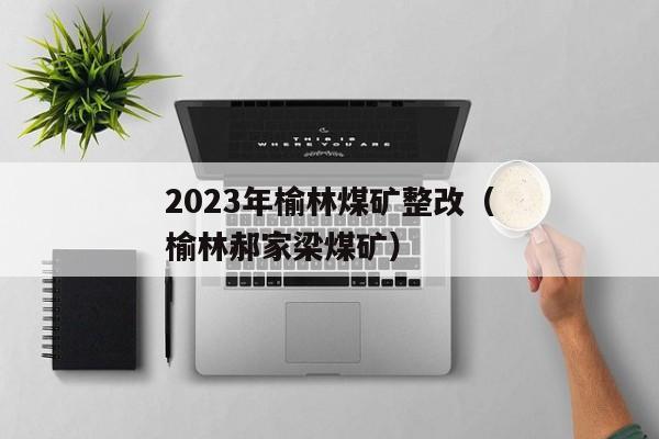 2023年榆林煤矿整改（榆林郝家梁煤矿）