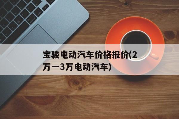 宝骏电动汽车价格报价(2万一3万电动汽车)