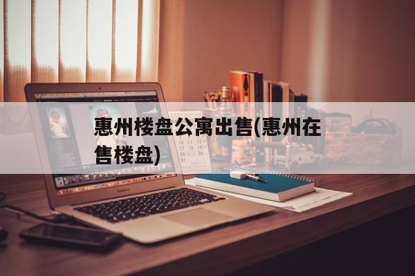 惠州楼盘公寓出售(惠州在售楼盘)