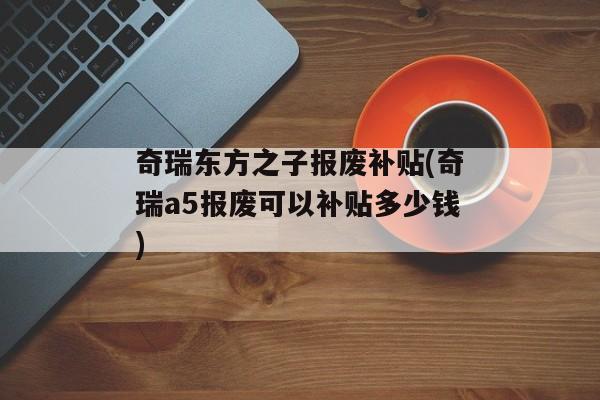 奇瑞东方之子报废补贴(奇瑞a5报废可以补贴多少钱)