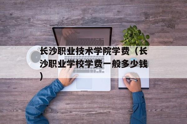 长沙职业技术学院学费（长沙职业学校学费一般多少钱）