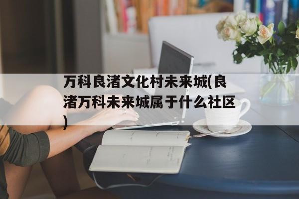 万科良渚文化村未来城(良渚万科未来城属于什么社区)