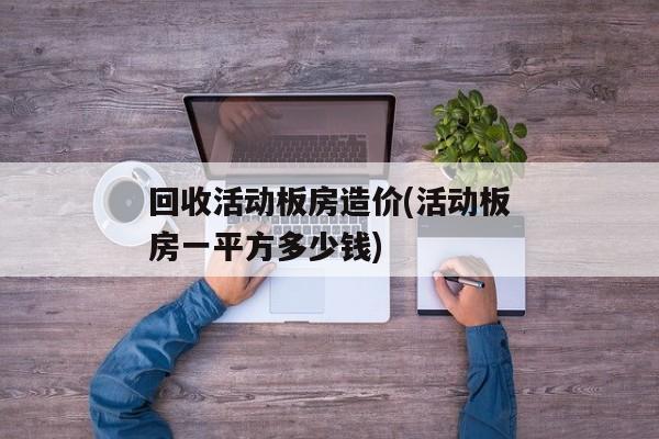 回收活动板房造价(活动板房一平方多少钱)