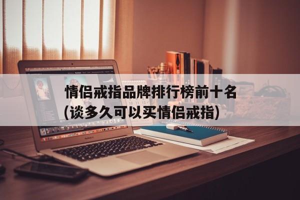 情侣戒指品牌排行榜前十名(谈多久可以买情侣戒指)