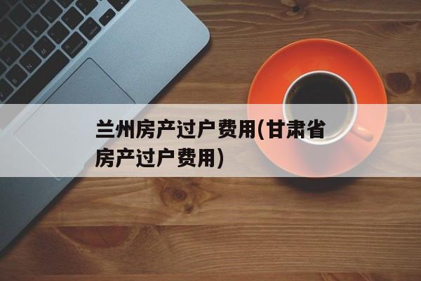 兰州房产过户费用(甘肃省房产过户费用)