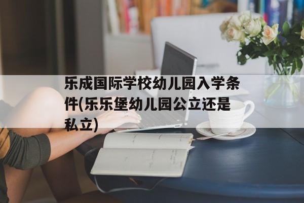 乐成国际学校幼儿园入学条件(乐乐堡幼儿园公立还是私立)