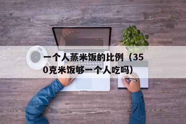 一个人蒸米饭的比例（350克米饭够一个人吃吗）