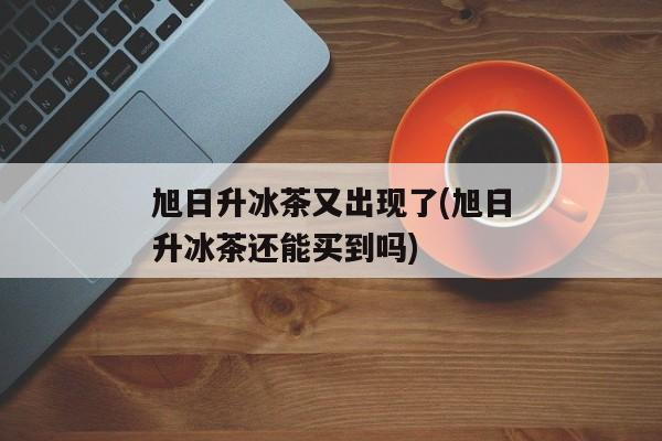 旭日升冰茶又出现了(旭日升冰茶还能买到吗)