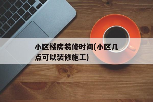 小区楼房装修时间(小区几点可以装修施工)