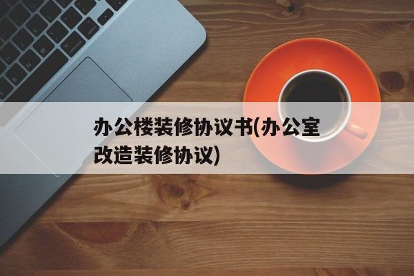 办公楼装修协议书(办公室改造装修协议)