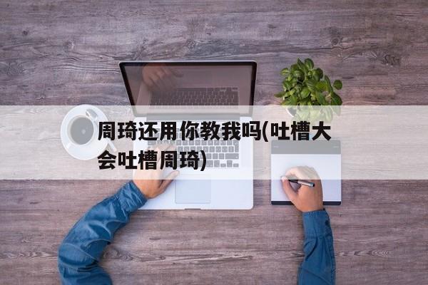 周琦还用你教我吗(吐槽大会吐槽周琦)