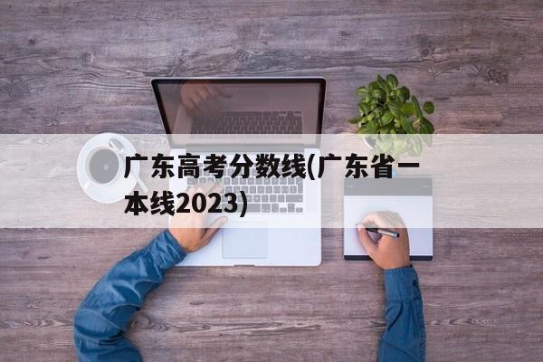 广东高考分数线(广东省一本线2023)