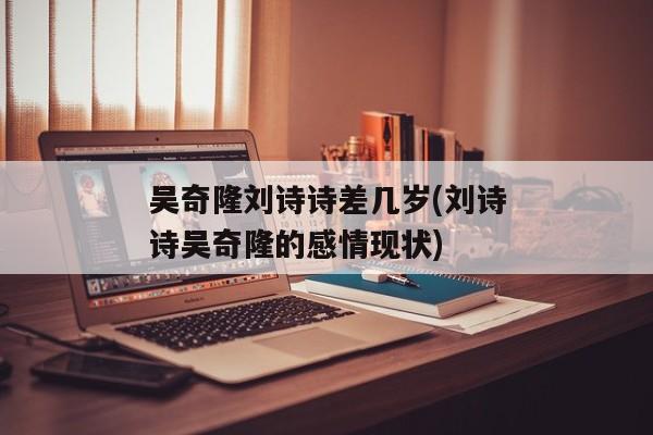 吴奇隆刘诗诗差几岁(刘诗诗吴奇隆的感情现状)