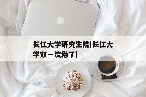 长江大学研究生院(长江大学双一流稳了)