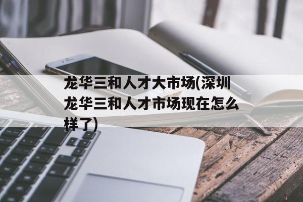 龙华三和人才大市场(深圳龙华三和人才市场现在怎么样了)