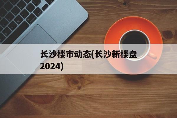 长沙楼市动态(长沙新楼盘2024)