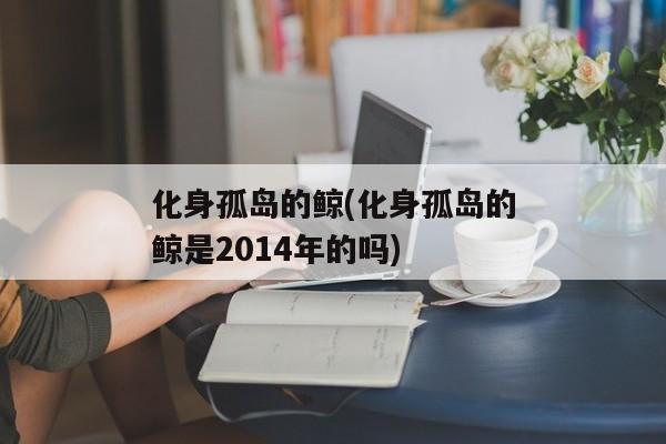 化身孤岛的鲸(化身孤岛的鲸是2014年的吗)