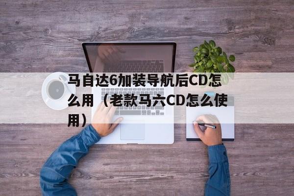 马自达6加装导航后CD怎么用（老款马六CD怎么使用）