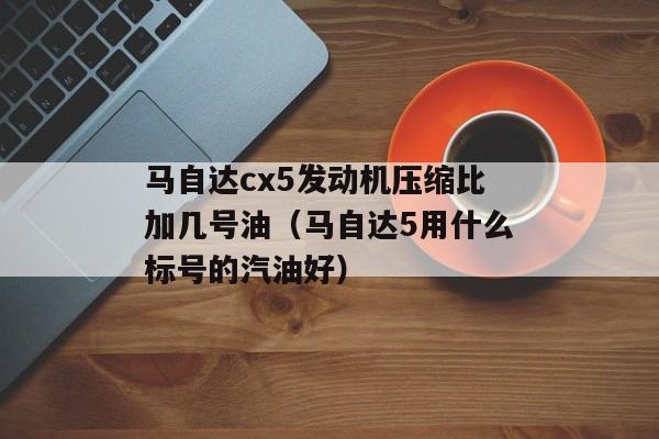 马自达cx5发动机压缩比加几号油（马自达5用什么标号的汽油好）