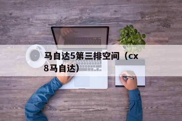 马自达5第三排空间（cx8马自达）