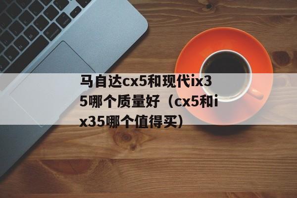 马自达cx5和现代ix35哪个质量好（cx5和ix35哪个值得买）