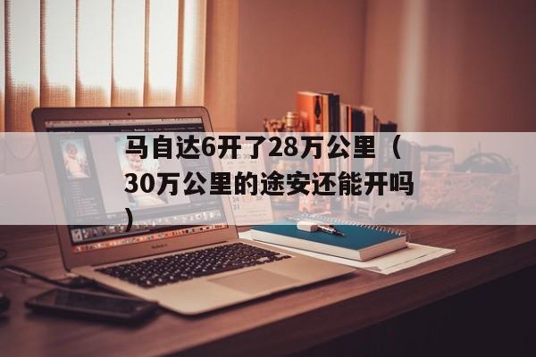 马自达6开了28万公里（30万公里的途安还能开吗）