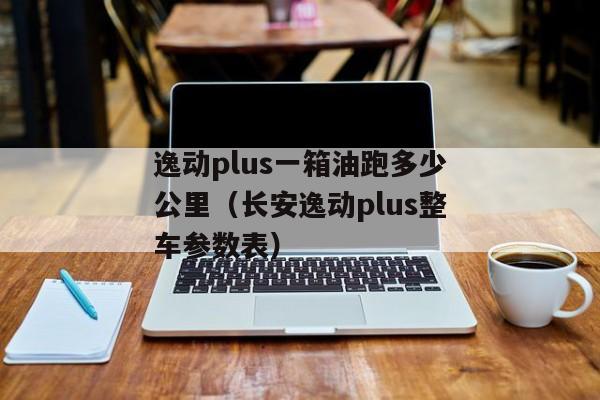 逸动plus一箱油跑多少公里（长安逸动plus整车参数表）