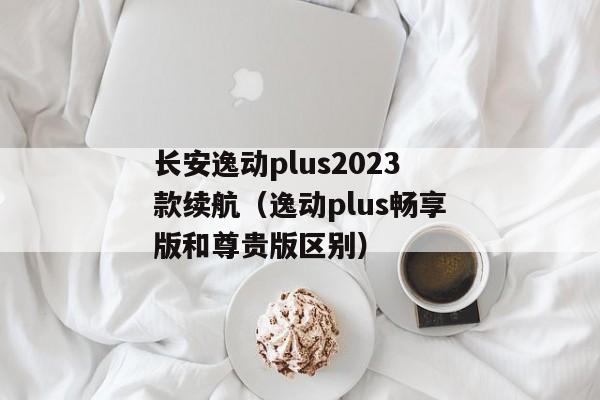 长安逸动plus2023款续航（逸动plus畅享版和尊贵版区别）